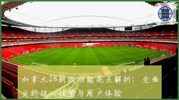 加拿大28新版功能亮点解析：全面分析核心优势与用户体验