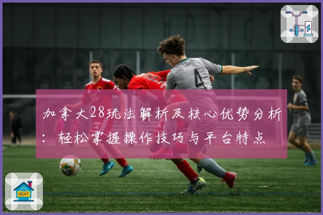 加拿大28玩法解析及核心优势分析:轻松掌握操作技巧与平台特点