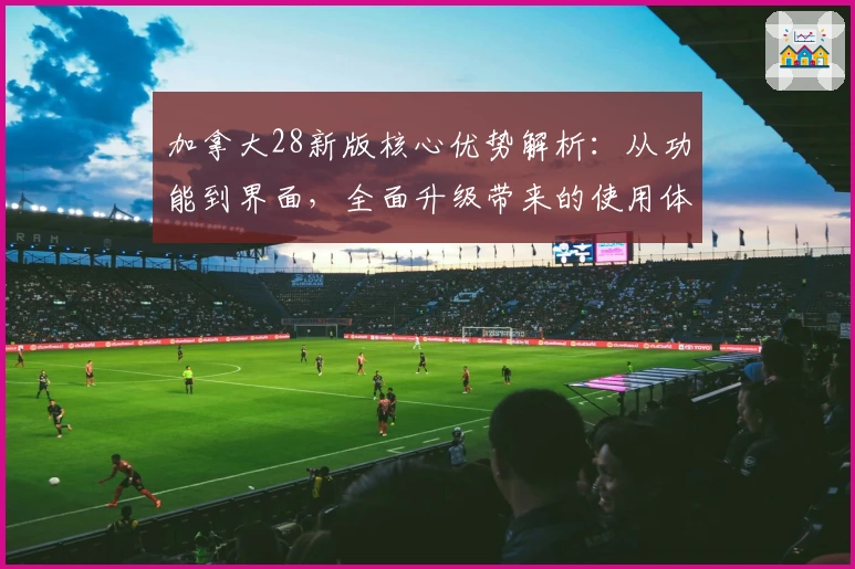 加拿大28新版核心优势解析：从功能到界面，全面升级带来的使用体验分析