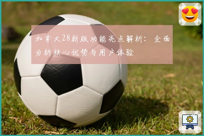 加拿大28新版功能亮点解析：全面分析核心优势与用户体验