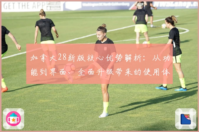 加拿大28新版核心优势解析：从功能到界面，全面升级带来的使用体验分析